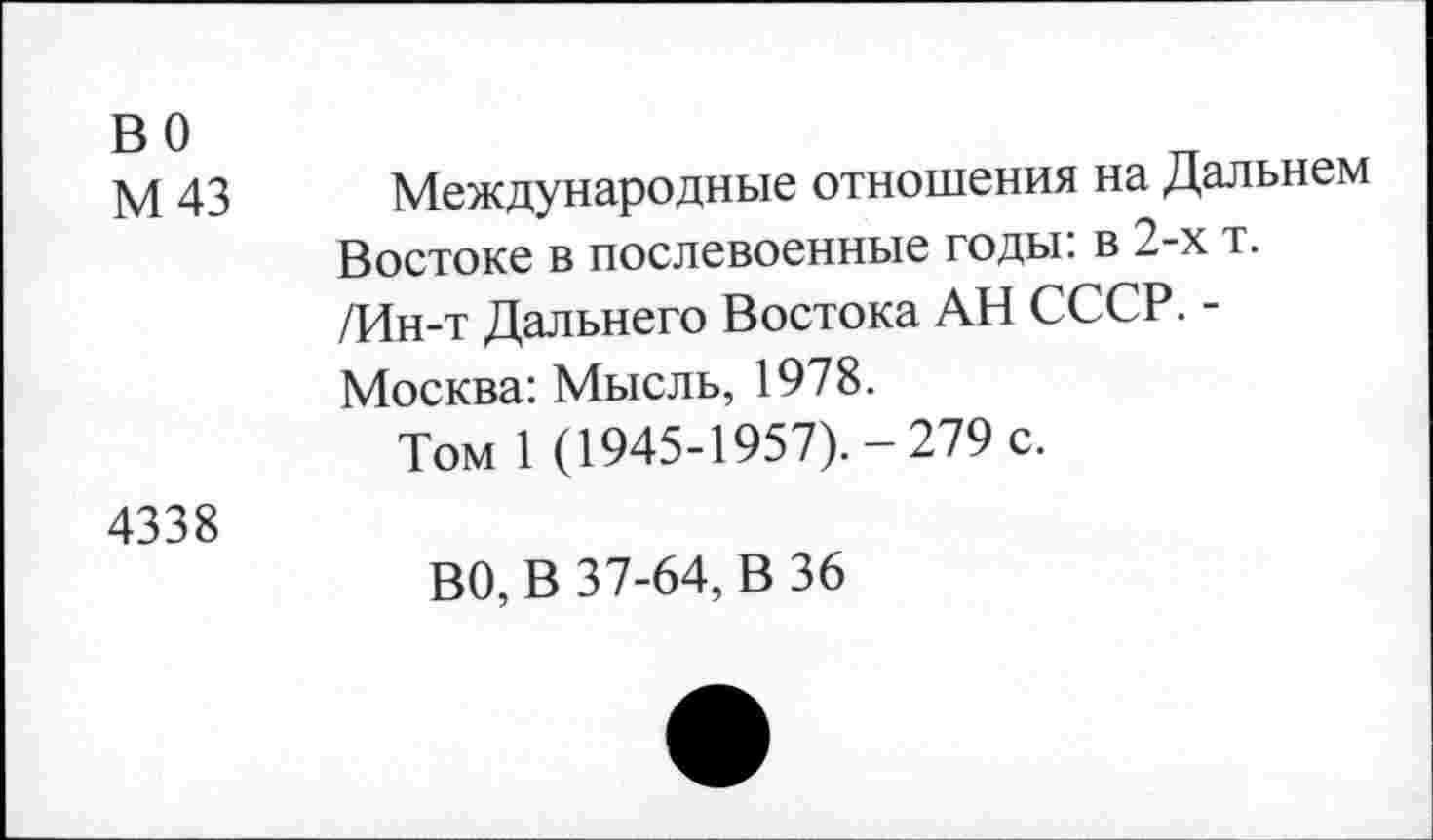 ﻿во М 43	Международные отношения на Дальнем Востоке в послевоенные годы: в 2-х т. /Ин-т Дальнего Востока АН СССР. -Москва: Мысль, 1978. Том 1 (1945-1957).-279 с.
4338	ВО, В 37-64, В 36